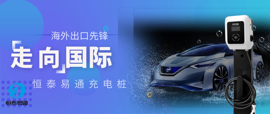 充电桩新势力：恒泰易通市场渠道升维 海内外市场声誉飘绿